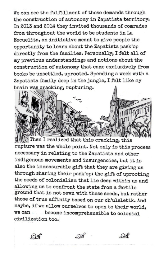 We can see the fulfillment of these demands through the construction of autonomy in Zapatista territory. In 2013 and 2014 they invited thousands of comrades from throughout the world to be students in La Escuelita, an initiative meant to give people the opportunity to learn about the Zapatista pask’op directly from the families. Personally, I felt all of my previous understandings and notions about the construction of autonomy that cane exclusively from books be unsettled, uprooted. Spending a week with a Zapatista family deep in the jungle, I felt Like my brain was cracking, rupturing.  Tupture was the whole point. Not only is this process necessary in relating to the Zapatista and other indigenous movements and insurgencies, but it is also the immeasurable gift that they are giving us through sharing their pask’op: the gift of uprooting the seeds of colonialism that Lie deep within us and allowing us to confront the state from a fertile ground that is not sewn with these seeds, but rather those of true affinity based on our ch’uleletik. And maybe, if we allow ourselves to open to their world,  wecan  become incomprehensible to colonial civilization too.  of of of 